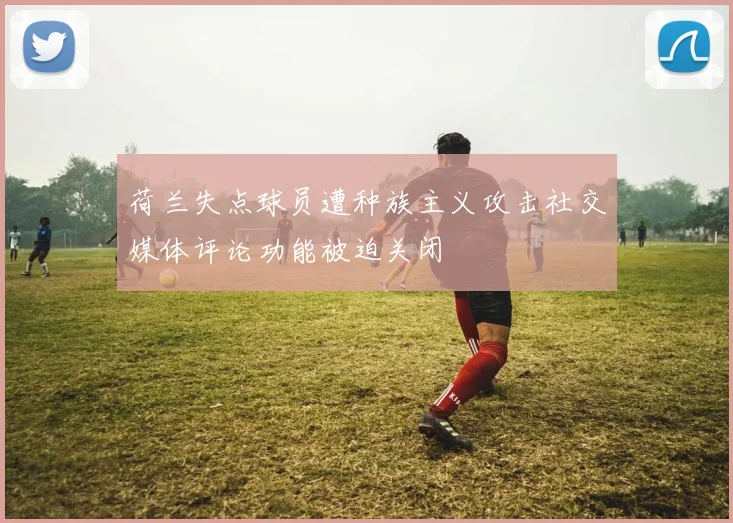 荷兰失点球员遭种族主义攻击社交媒体评论功能被迫关闭