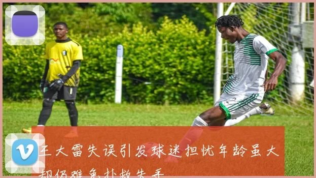 王大雷失误引发球迷担忧年龄虽大却仍难免扑救失手