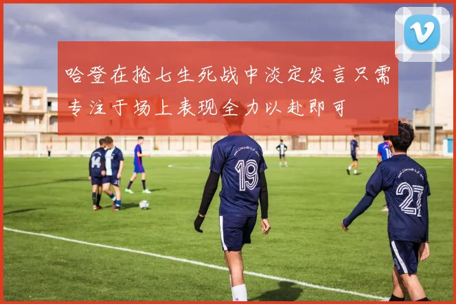 哈登在抢七生死战中淡定发言只需专注于场上表现全力以赴即可