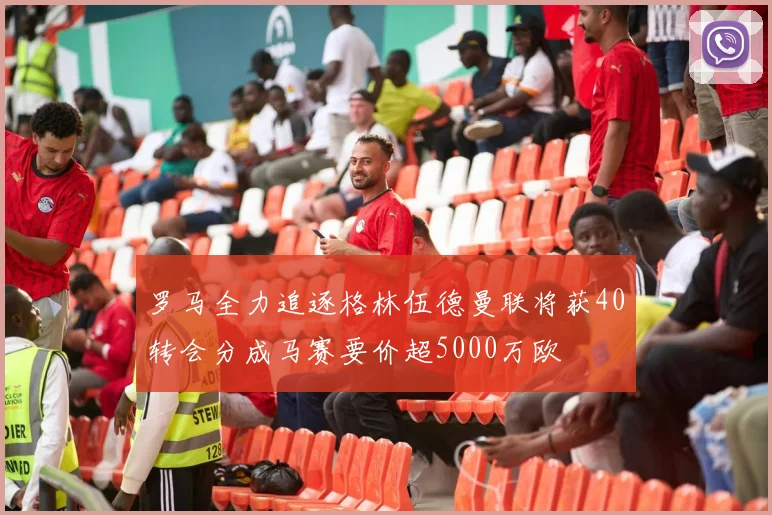 罗马全力追逐格林伍德曼联将获40转会分成马赛要价超5000万欧