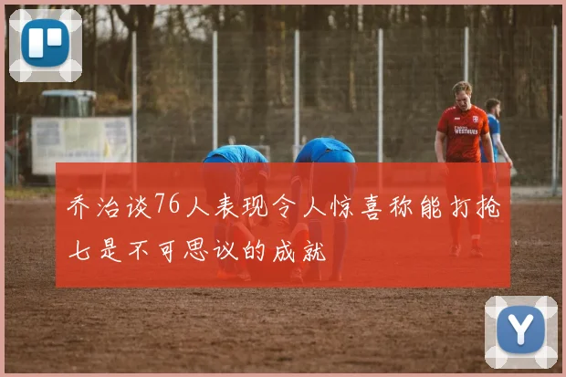 乔治谈76人表现令人惊喜称能打抢七是不可思议的成就