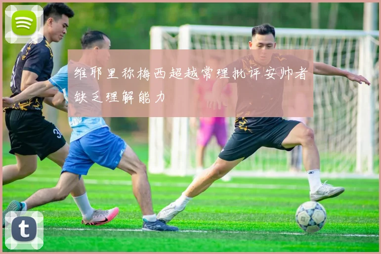 维耶里称梅西超越常理批评安帅者缺乏理解能力