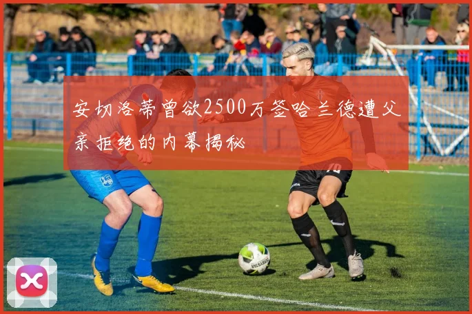 安切洛蒂曾欲2500万签哈兰德遭父亲拒绝的内幕揭秘