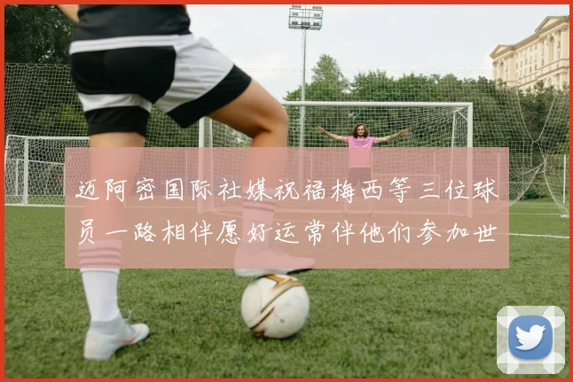 迈阿密国际社媒祝福梅西等三位球员一路相伴愿好运常伴他们参加世界杯