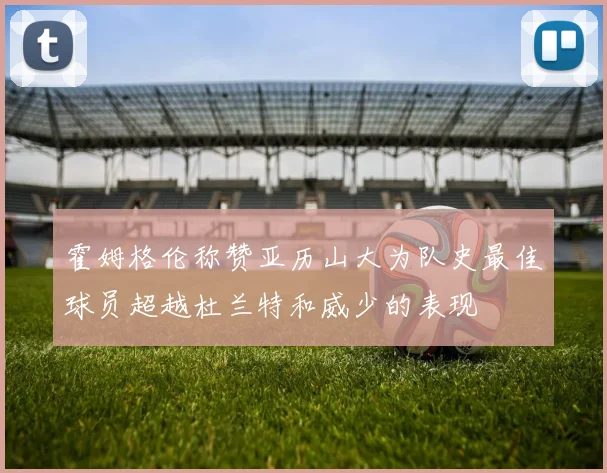 霍姆格伦称赞亚历山大为队史最佳球员超越杜兰特和威少的表现