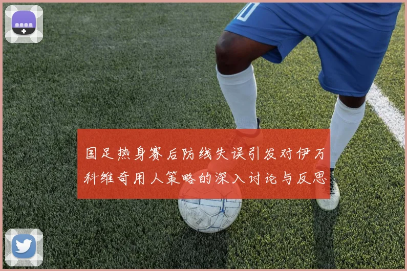 国足热身赛后防线失误引发对伊万科维奇用人策略的深入讨论与反思