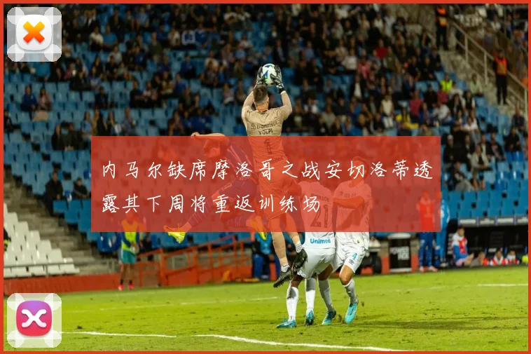 内马尔缺席摩洛哥之战安切洛蒂透露其下周将重返训练场