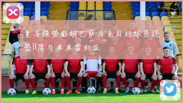 皇马强势截胡巴萨马竞目标球员连签B席与库库雷利亚