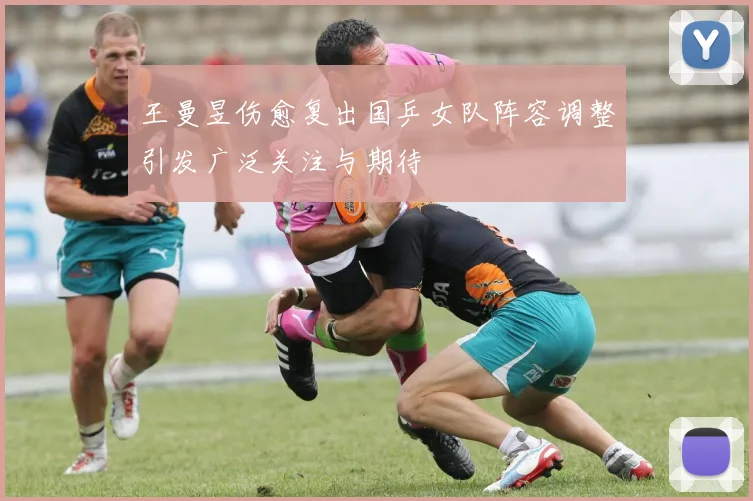 王曼昱伤愈复出国乒女队阵容调整引发广泛关注与期待