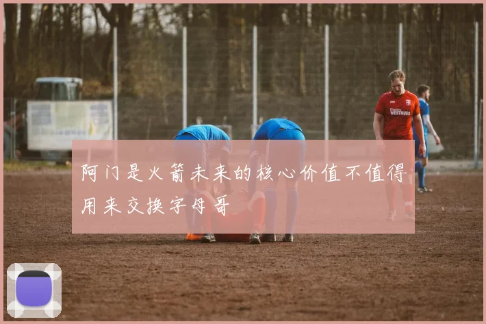 阿门是火箭未来的核心价值不值得用来交换字母哥