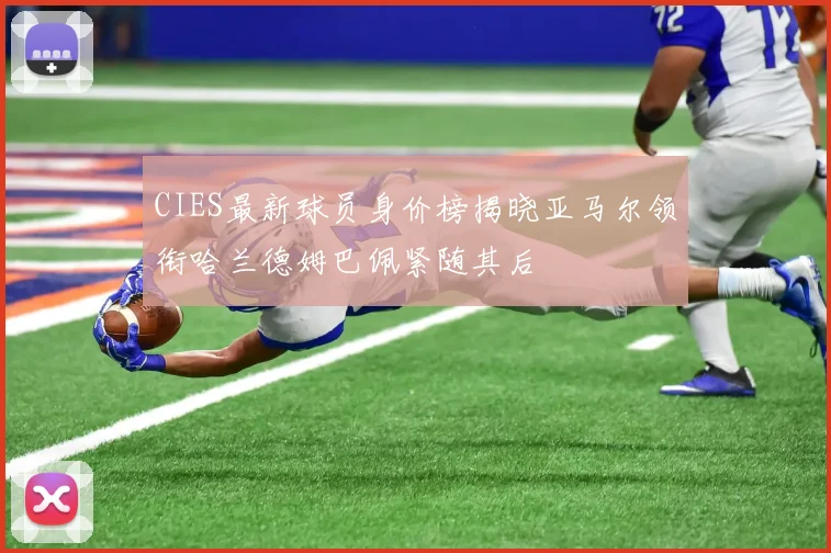 CIES最新球员身价榜揭晓亚马尔领衔哈兰德姆巴佩紧随其后