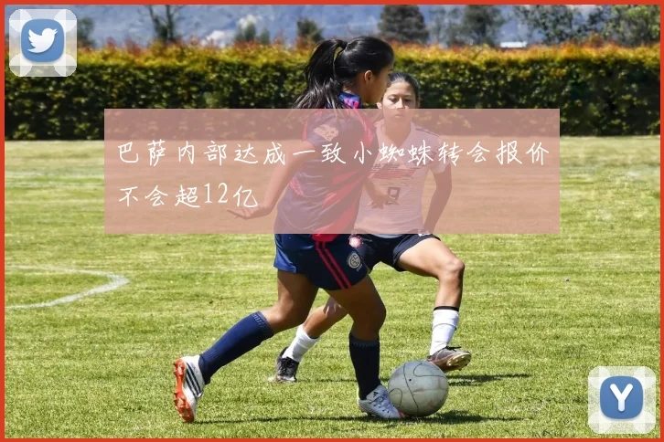 巴萨内部达成一致小蜘蛛转会报价不会超12亿