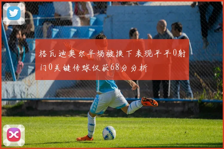格瓦迪奥尔半场被换下表现平平0射门0关键传球仅获68分分析