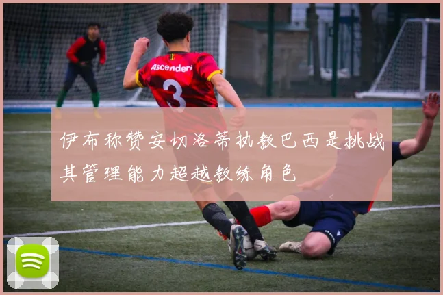 伊布称赞安切洛蒂执教巴西是挑战其管理能力超越教练角色
