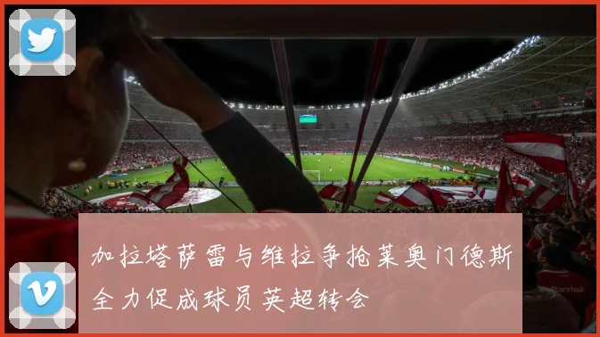 加拉塔萨雷与维拉争抢莱奥门德斯全力促成球员英超转会