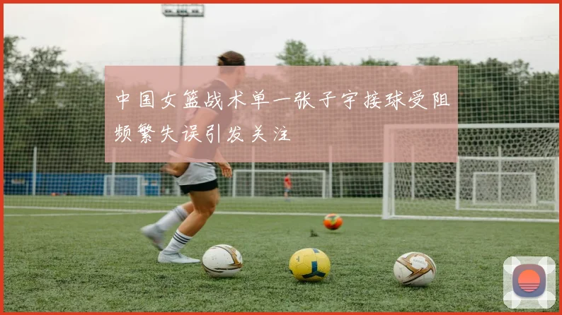 中国女篮战术单一张子宇接球受阻频繁失误引发关注