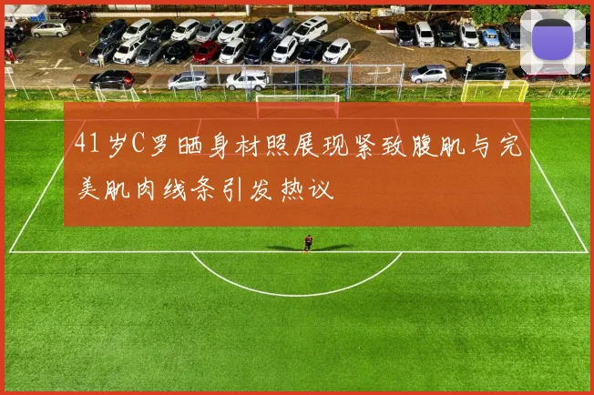 41岁C罗晒身材照展现紧致腹肌与完美肌肉线条引发热议
