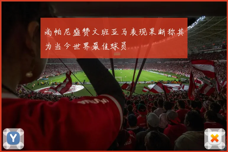 尚帕尼盛赞文班亚马表现果断称其为当今世界最佳球员