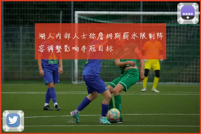 湖人内部人士称詹姆斯薪水限制阵容调整影响夺冠目标