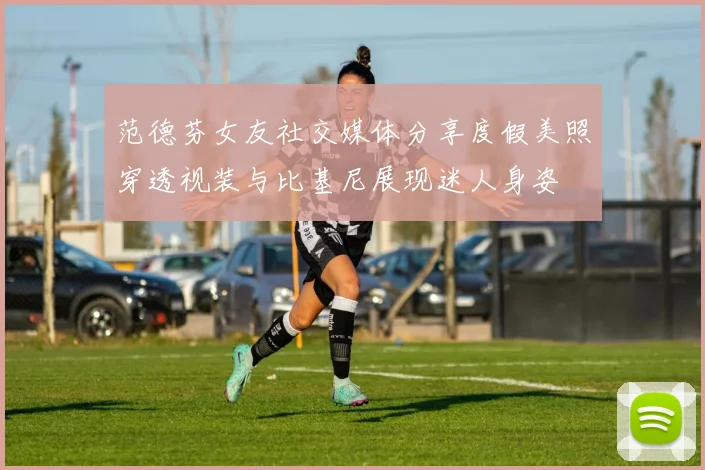 范德芬女友社交媒体分享度假美照穿透视装与比基尼展现迷人身姿