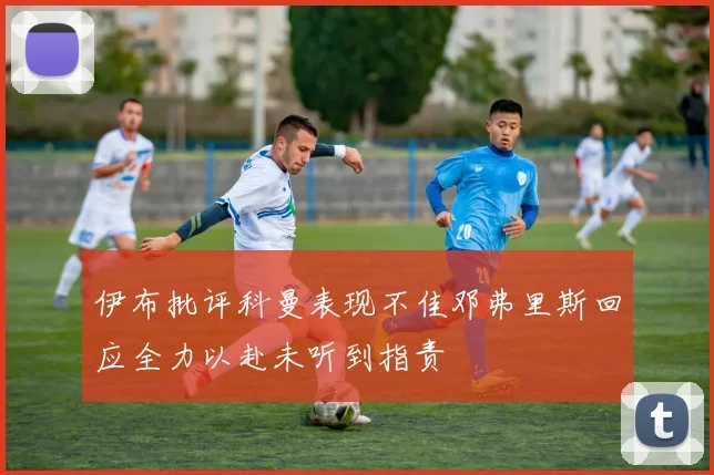 伊布批评科曼表现不佳邓弗里斯回应全力以赴未听到指责