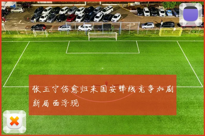 张玉宁伤愈归来国安锋线竞争加剧新局面浮现