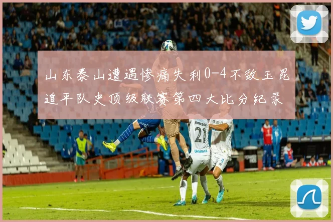 山东泰山遭遇惨痛失利0-4不敌玉昆追平队史顶级联赛第四大比分纪录