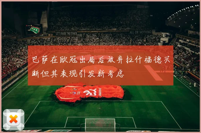 巴萨在欧冠出局后放弃拉什福德买断但其表现引发新考虑