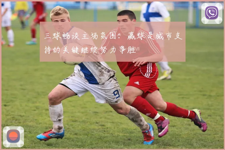 三球畅谈主场氛围：赢球是城市支持的关键继续努力争胜