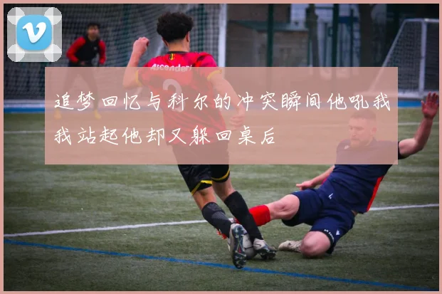 追梦回忆与科尔的冲突瞬间他吼我我站起他却又躲回桌后