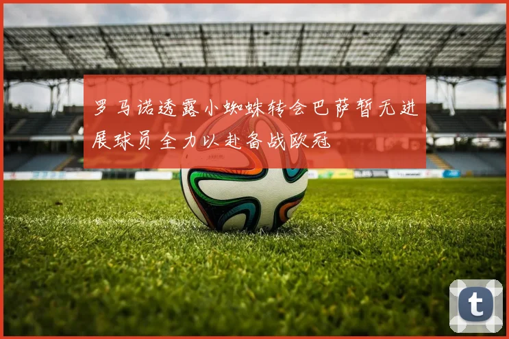 罗马诺透露小蜘蛛转会巴萨暂无进展球员全力以赴备战欧冠