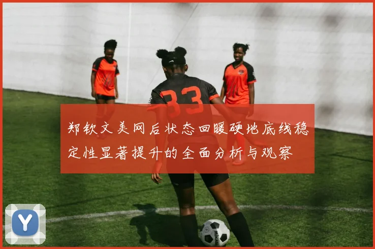 郑钦文美网后状态回暖硬地底线稳定性显著提升的全面分析与观察