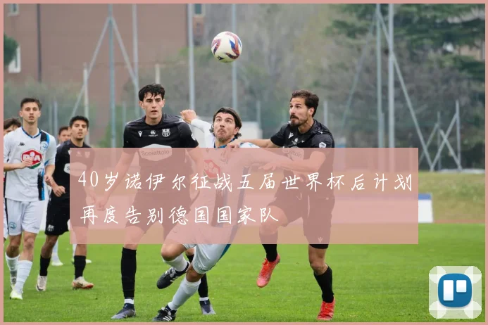 40岁诺伊尔征战五届世界杯后计划再度告别德国国家队